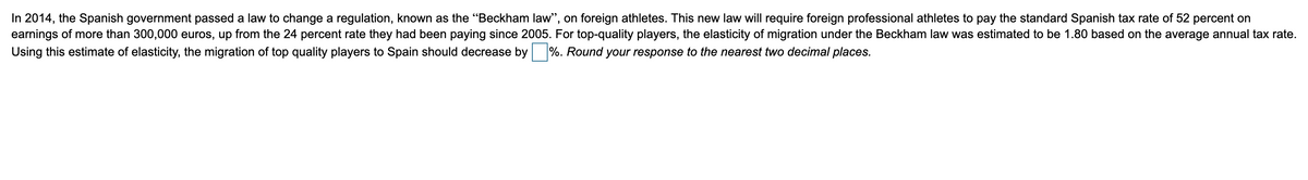 In 2014, the Spanish government passed a law to change a regulation, known as the "Beckham law", on foreign athletes. This new law will require foreign professional athletes to pay the standard Spanish tax rate of 52 percent on
earnings of more than 300,000 euros, up from the 24 percent rate they had been paying since 2005. For top-quality players, the elasticity of migration under the Beckham law was estimated to be 1.80 based on the average annual tax rate.
Using this estimate of elasticity, the migration of top quality players to Spain should decrease by%. Round your response to the nearest two decimal places.