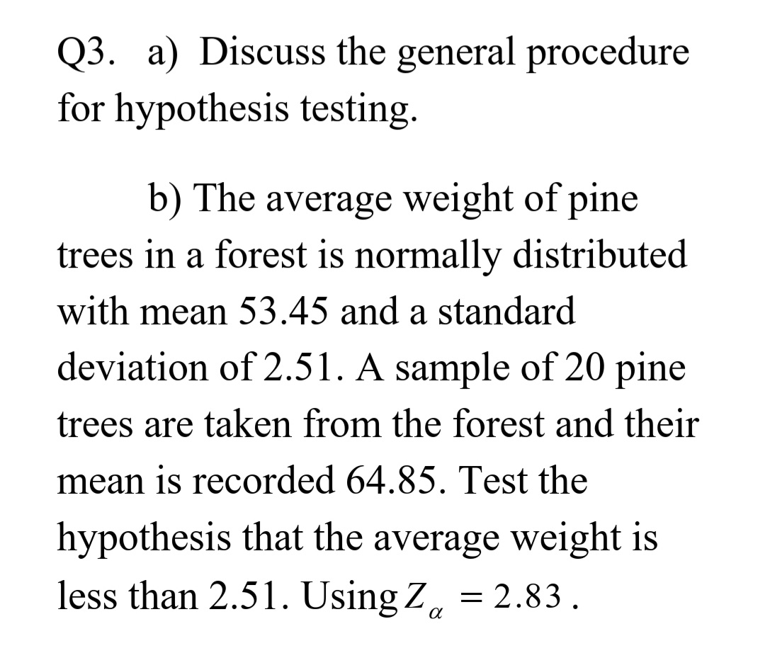 Q3. a) Discuss the general procedure
for hypothesis testing.
b) The average weight of pine
trees in a forest is normally distributed
with mean 53.45 and a standard
deviation of 2.51. A sample of 20 pine
trees are taken from the forest and their
mean is recorded 64.85. Test the
hypothesis that the average weight is
less than 2.51. Using Z, = 2.83.
