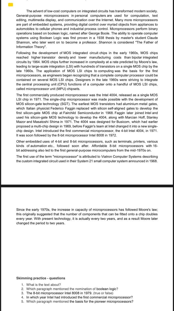 The advent of low-cost computers on integrated circuits has transformed modern society.
General-purpose microprocessors in personal computers are used for computation, text
editing, multimedia display, and communication over the Internet. Many more microprocessors
are part of embedded systems, providing digital control over myriad objects from appliances to
automobiles to cellular phones and industrial process control. Microprocessors perform binary
operations based on boolean logic, named after George Boole. The ability to operate computer
systems using Boolean Logic was first proven in a 1938 thesis by master's student Claude
Shannon, who later went on to become a professor. Shannon is considered "The Father of
Information Theory".
Following the development of MOS integrated circuit chips in the early 1960s, MOS chips
reached higher transistor density and lower manufacturing costs than bipolar integrated
circuits by 1964. MOS chips further increased in complexity at a rate predicted by Moore's law,
leading to large-scale integration (LSI) with hundreds of transistors on a single MOS chip by the
late 1960s. The application of MOS LSI chips to computing was the basis for the first
microprocessors, as engineers began recognizing that a complete computer processor could be
contained on several MOS LSI chips. Designers in the late 1960s were striving to integrate
the central processing unit (CPU) functions of a computer onto a handful of MOS LSI chips,
called microprocessor unit (MPU) chipsets.
The first commercially produced microprocessor was the Intel 4004, released as a single MOS
LSI chip in 1971. The single-chip microprocessor was made possible with the development of
MOS silicon-gate technology (SGT). The earliest MOS transistors had aluminium metal gates,
which Italian physicist Federico Faggin replaced with silicon self-aligned gates to develop the
first silicon-gate MOS chip at Fairchild Semiconductor in 1968. Faggin later joined Intel and
used his silicon-gate MOS technology to develop the 4004, along with Marcian Hoff, Stanley
Mazor and Masatoshi Shima in 1971. The 4004 was designed for Busicom, which had earlier
proposed a multi-chip design in 1969, before Faggin's team at Intel changed it into a new single-
chip design. Intel introduced the first commercial microprocessor, the 4-bit Intel 4004, in 1971.
It was soon followed by the 8-bit microprocessor Intel 8008 in 1972.
Other embedded uses of 4-bit and 8-bit microprocessors, such as terminals, printers, various
kinds of automation etc., followed soon after. Affordable 8-bit microprocessors with 16-
bit addressing also led to the first general-purpose microcomputers from the mid-1970s on.
The first use of the term "microprocessor" is attributed to Viatron Computer Systems describing
the custom integrated circuit used in their System 21 small computer system announced in 1968.
Since the early 1970s, the increase in capacity of microprocessors has followed Moore's law;
this originally suggested that the number of components that can be fitted onto a chip doubles
every year. With present technology, it is actually every two years, and as a result Moore later
changed the period to two years.
Skimming practice - questions
1. What is the text about?
2. Which paragraph mentioned the nomination of boolean logic?
3. The 8-bit microprocessor Intel 8008 in 1979. (true or false)
4. In which year Intel had introduced the first commercial microprocessor?
5. Which paragraph mentioned the basis for the pioneer microprocessors?

