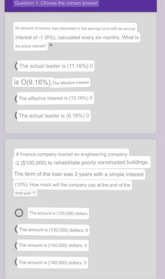 Question 1: Choose the correct answer
An amount of money was deposited in the savings fund with an annual
interest of -1 (8%), calculated every six months. What is
the actual interest?
(The actual leader is (11.16%) 0
is O(9.16%). The effective interest
(The effective interest is (10.16%) 0
The actual leader is (8.16%) 0
A finance company loaned an engineering company
-2 ($100,000) to rehabilitate poorly constructed buildings.
The term of the loan was 3 years with a simple interest
(10%). How much will the company pay at the end of the
third year *?
The amount is (120,000) dollars
The amount is (130,000) dollars. 0
The amount is (150,000) dollars, 0
(The amount is (140,000) dollars. 0
