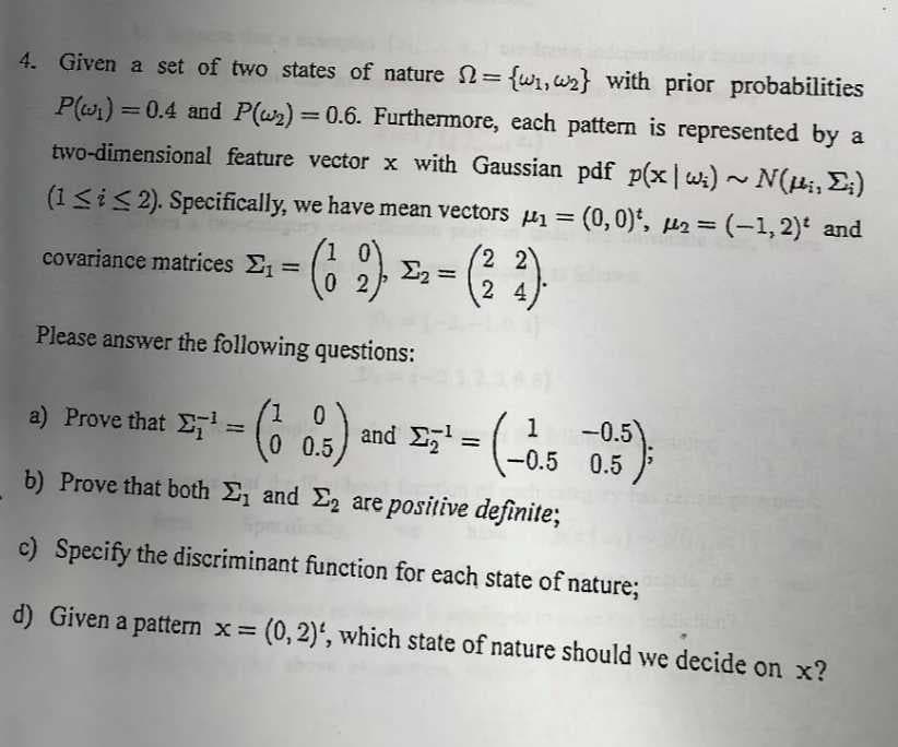 =
4. Given a set of two states of nature = {w₁,w₂} with prior probabilities
P(₁) = 0.4 and P(w₂) = 0.6. Furthermore, each pattern is represented by a
two-dimensional feature vector x with Gaussian pdf p(x|w₁) ~ N(i, Σ;)
(1≤ i ≤2). Specifically, we have mean vectors ₁ = (0,0)*, ₂ = (−1,2)¹ and
(12)
(²2).
02
Please answer the following questions:
a) Prove that E¹ = (1
(0.5) and Ezt
Σ₂² = (-0.5
b) Prove that both Σ₁ and ₂ are positive definite;
c) Specify the discriminant function for each state of nature;
d) Given a pattern x = (0, 2)', which state of nature should we decide on x?
covariance matrices Στ
=
Σ2 =
- (-0.5 -0.5);