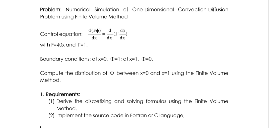 Problem: Numerical Simulation of One-Dimensional Convection-Diffusion
Problem using Finite Volume Method
Control equation:
with F=40x and [=1.
d(FO) d do
(T -)
dx dx dx
Boundary conditions: at x=0, O=1; at x=1, O=0.
Compute the distribution of between x=0 and x=1 using the Finite Volume
Method.
1. Requirements:
(1) Derive the discretizing and solving formulas using the Finite Volume
Method.
(2) Implement the source code in Fortran or C language,