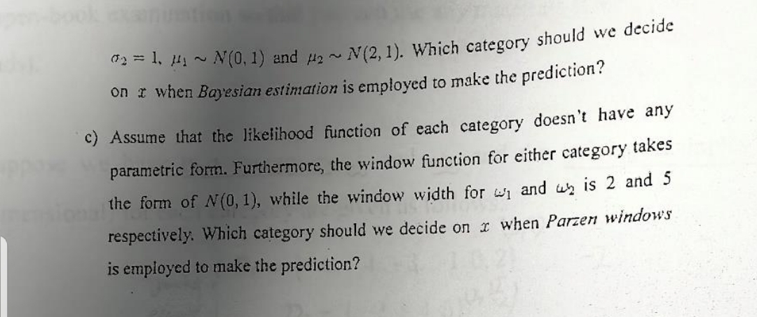 02= 1, ₁ ~ N(0, 1) and 2~ N(2, 1). Which category should we decide
on t when Bayesian estimation is employed to make the prediction?
c) Assume that the likelihood function of each category doesn't have any
parametric form. Furthermore, the window function for either category takes
the form of N(0, 1), while the window width for ₁ and is 2 and 5
respectively. Which category should we decide on x when Parzen windows
is employed to make the prediction?