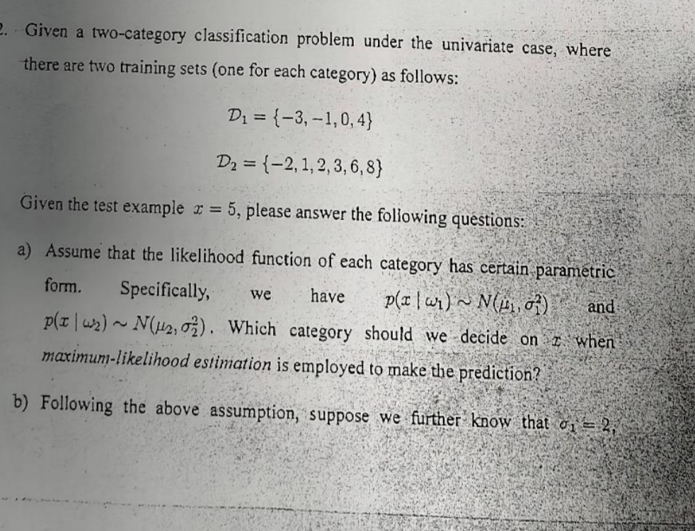 2. Given a two-category classification problem under the univariate case, where
there are two training sets (one for each category) as follows:
D₁ = (-3,-1,0,4}
D₂ = {-2,1,2,3,6,8}
Given the test example x = 5, please answer the following questions:
have
and
a) Assume that the likelihood function of each category has certain paramétric
form. Specifically, we
p(x | w₁) N, 07)
p(x₂)~ N(μ₂, 02). Which category should we decide on when
maximum-likelihood estimation is employed to make the prediction?
b) Following the above assumption, suppose we further know that o = 2,