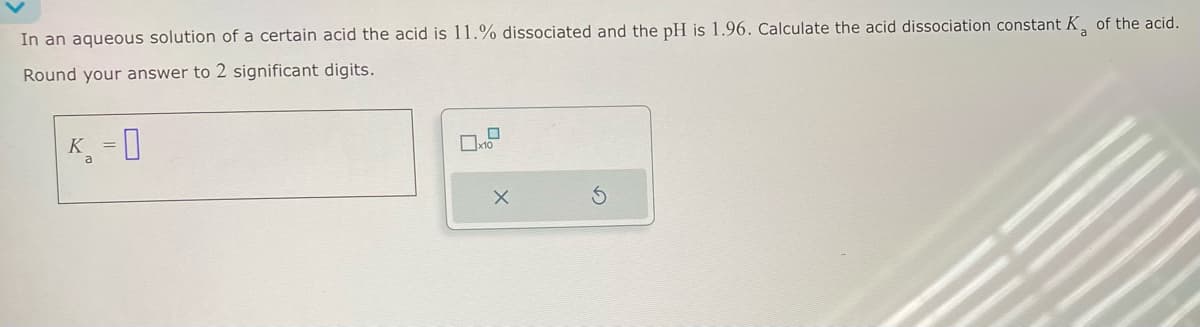 In an aqueous solution of a certain acid the acid is 11.% dissociated and the pH is 1.96. Calculate the acid dissociation constant K, of the acid.
Round your answer to 2 significant digits.
K
a
-0
×
G