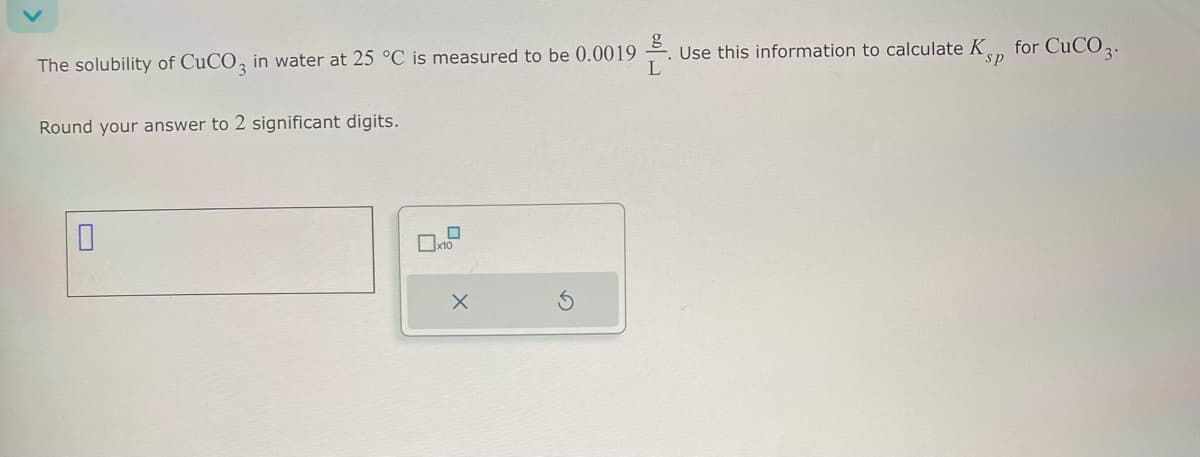 The solubility of CuCO, in water at 25 °C is measured to be 0.0019
L
Use this information to calculate K,,, for CuCO3.
sp
Round your answer to 2 significant digits.
☐
☐ x10
×