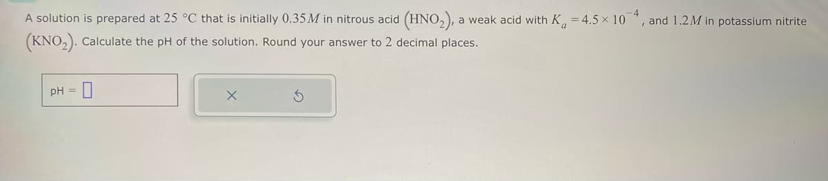 A solution is prepared at 25 °C that is initially 0.35M in nitrous acid (HNO2), a weak acid with K = 4.5 × 10 4, and 1.2M in potassium nitrite
(KNO2). Calculate the pH of the solution. Round your answer to 2 decimal places.
pH=0