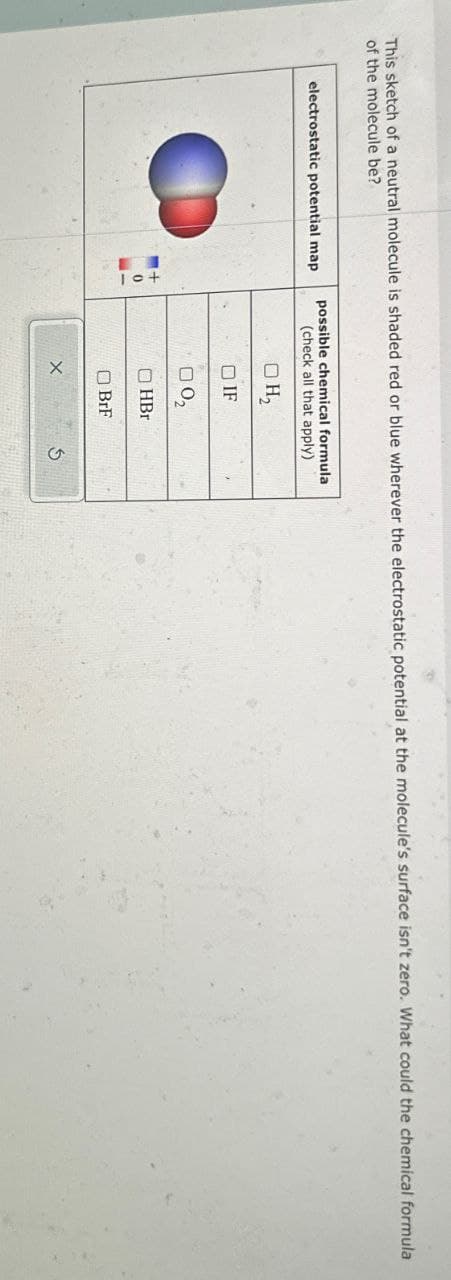 This sketch of a neutral molecule is shaded red or blue wherever the electrostatic potential at the molecule's surface isn't zero. What could the chemical formula
of the molecule be?
possible chemical formula
electrostatic potential map
(check all that apply)
H₂
IF
□ 02
+
0
HBr
BrF
х
5