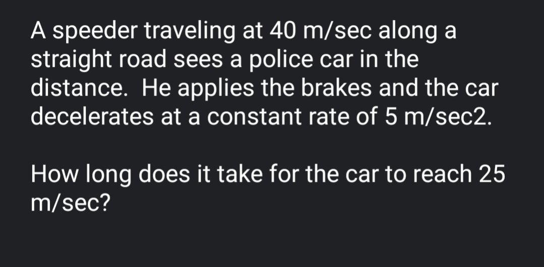 A speeder traveling at 40 m/sec along a
straight road sees a police car in the
distance. He applies the brakes and the car
decelerates at a constant rate of 5 m/sec2.
How long does it take for the car to reach 25
m/sec?
