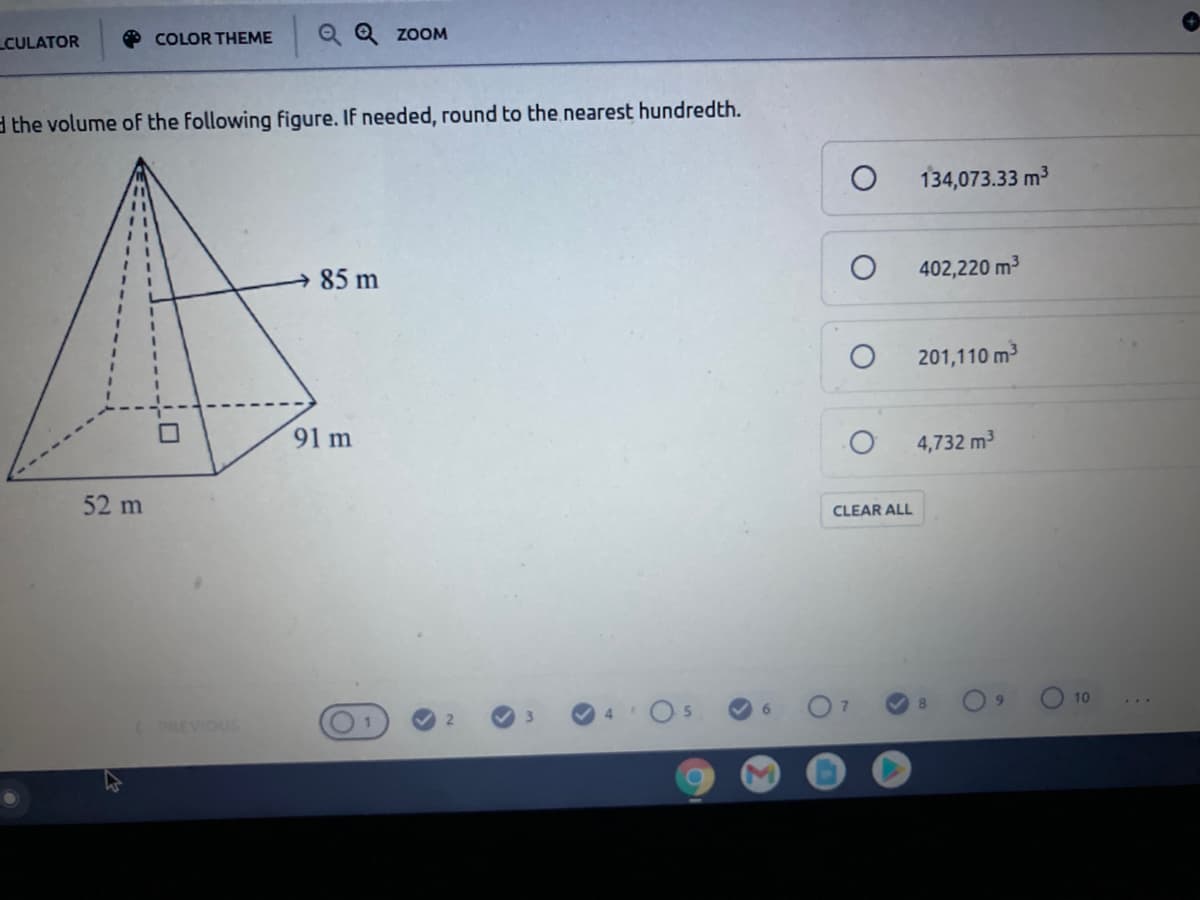CULATOR
O COLOR THEME
Q Q ZOOM
d the volume of the following figure. If needed, round to the.nearest hundredth.
134,073.33 m3
85 m
402,220 m3
201,110 m3
91 m
4,732 m3
52 m
CLEAR ALL
10
8.
4
5.
6.
(PREVIOUS
M.
