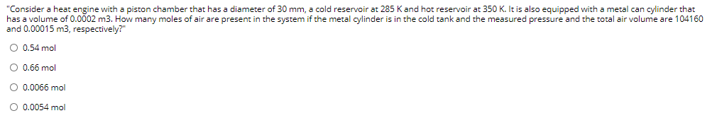 "Consider a heat engine with a piston chamber that has a diameter of 30 mm, a cold reservoir at 285 Kand hot reservoir at 350 K. It is also equipped with a metal can cylinder that
has a volume of 0.0002 m3. How many moles of air are present in the system if the metal cylinder is in the cold tank and the measured pressure and the total air volume are 104160
and 0.00015 m3, respectively?"
O 0.54 mol
O 0.66 mol
O 0.0066 mol
O 0.0054 mol
