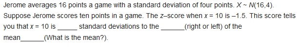 Jerome averages 16 points a game with a standard deviation of four points. X ~ N(16,4).
Suppose Jerome scores ten points in a game. The z-score when x = 10 is –1.5. This score tells
you that x = 10 is standard deviations to the
_(right or left) of the
mean
_(What is the mean?).
