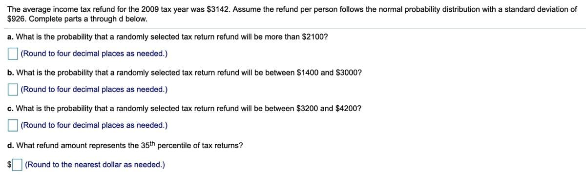 The average income tax refund for the 2009 tax year was $3142. Assume the refund per person follows the normal probability distribution with a standard deviation of
$926. Complete parts a through d below.
a. What is the probability that a randomly selected tax return refund will be more than $2100?
(Round to four decimal places as needed.)
b. What is the probability that a randomly selected tax return refund will be between $1400 and $3000?
(Round to four decimal places as needed.)
c. What is the probability that a randomly selected tax return refund will be between $3200 and $4200?
(Round to four decimal places as needed.)
d. What refund amount represents the 35th percentile of tax returns?
$
(Round to the nearest dollar as needed.)
