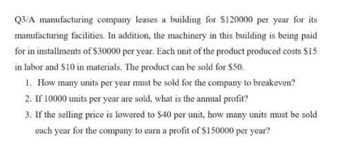 Q3/A manufacturing company leases a building for S120000 per year for its
manufacturing facilities. In addition, the machinery in this building is being paid
for in installments of $30000 per year. Each unit of the product produced costs $15
in labor and S10 in materials. The product can be sold for $50.
1. How many units per year must be sold for the company to breakeven?
2. If 10000 units per year are sold, what is the annual profit?
3. If the selling price is lowered to S40 per unit, how many units must be sold
cach year for the company to carn a profit of $150000 per year?
