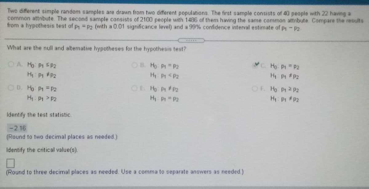 Two different simple random samples are drawn from two different populations. The first sample consists of 40 people with 22 having a
common attnbute. The second sample consists of 2100 people with 1486 of them having the same common attribute. Compare the results
from a hypothesis test of p =p2 (with a 0.01 significance level) and a 99% confidence interval estimate of p - P2
.....
What are the null and alternative hypotheses for the hypothesis test?
OA Ho P1 S P2
H P1 #P2
OB. Ho: P1 P2
H: Pt <P2
C. Ho P1 P2
H P #P2
OD. Ho P1 = P2
OE Ho P #P2
OF. Ho P1 2 P2
H: P #P2
H: P1 >P2
H P P2
Identify the test statistic.
-216
(Round to two decimal places as needed.)
Identify the critical value(s).
(Round to three decimal places as needed. Use a comma to separate answers as needed.)
