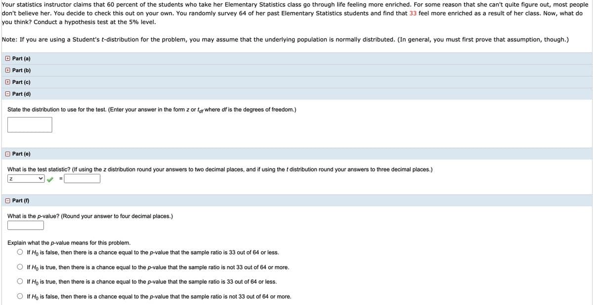 Your statistics instructor claims that 60 percent of the students who take her Elementary Statistics class go through life feeling more enriched. For some reason that she can't quite figure out, most people
don't believe her. You decide to check this out on your own. You randomly survey 64 of her past Elementary Statistics students and find that 33 feel more enriched as a result of her class. Now, what do
you think? Conduct a hypothesis test at the 5% level.
Note: If you are using a Student's t-distribution for the problem, you may assume that the underlying population is normally distributed. (In general, you must first prove that assumption, though.)
+ Part (a)
Part (b)
O Part (c)
O Part (d)
State the distribution to use for the test. (Enter your answer in the form z or tof where df is the degrees of freedom.)
O Part (e)
What is the test statistic? (If using the z distribution round your answers to two decimal places, and if using the t distribution round your answers to three decimal places.)
Part (f)
What is the p-value? (Round your answer to four decimal places.)
Explain what the p-value means for this problem.
O If Ho is false, then there is a chance equal to the p-value that the sample ratio is 33 out of 64 or less.
O If Ho is true, then there is a chance equal to the p-value that the sample ratio is not 33 out of 64 or more.
If Ho is true, then there is a chance equal to the p-value that the sample ratio is 33 out of 64 or less.
O If Ho is false, then there is a chance equal to the p-value that the sample ratio is not 33 out of 64 or more.
