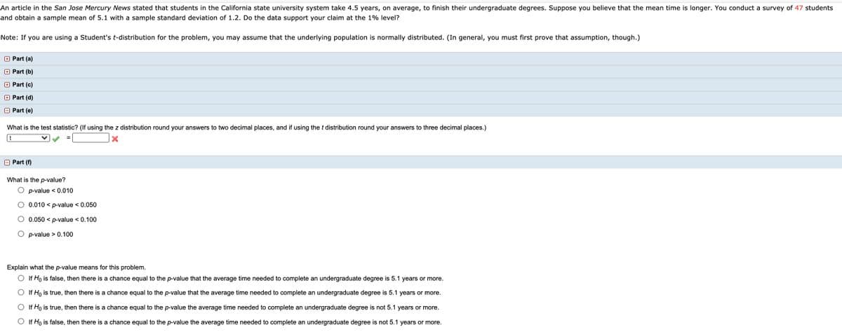 An article in the San Jose Mercury News stated that students in the California state university system take 4.5 years, on average, to finish their undergraduate degrees. Suppose you believe that the mean time is longer. You conduct a survey of 47 students
and obtain a sample mean of 5.1 with a sample standard deviation of 1.2. Do the data support your claim at the 1% level?
Note: If you are using a Student's t-distribution for the problem, you may assume that the underlying population is normally distributed. (In general, you must first prove that assumption, though.)
O Part (a)
+ Part (b)
+ Part (c)
+ Part (d)
O Part (e)
What is the test statistic? (If using the z distribution round your answers to two decimal places, and if using the t distribution round your answers to three decimal places.)
t
O Part (f)
What is the p-value?
O p-value < 0.010
O 0.010 < p-value < 0.050
O 0.050 < p-value < 0.100
O p-value > 0.100
Explain what the p-value means for this problem.
O If Ho is false, then there is a chance equal to the p-value that the average time needed to complete an undergraduate degree is 5.1 years or more.
O If Ho is true, then there is a chance equal to the p-value that the average time needed to complete an undergraduate degree is 5.1 years or more.
O If Ho is true, then there is a chance equal to the p-value the average time needed to complete an undergraduate degree is not 5.1 years or more.
O If Ho is false, then there is a chance equal to the p-value the average time needed to complete an undergraduate degree is not 5.1 years or more.
