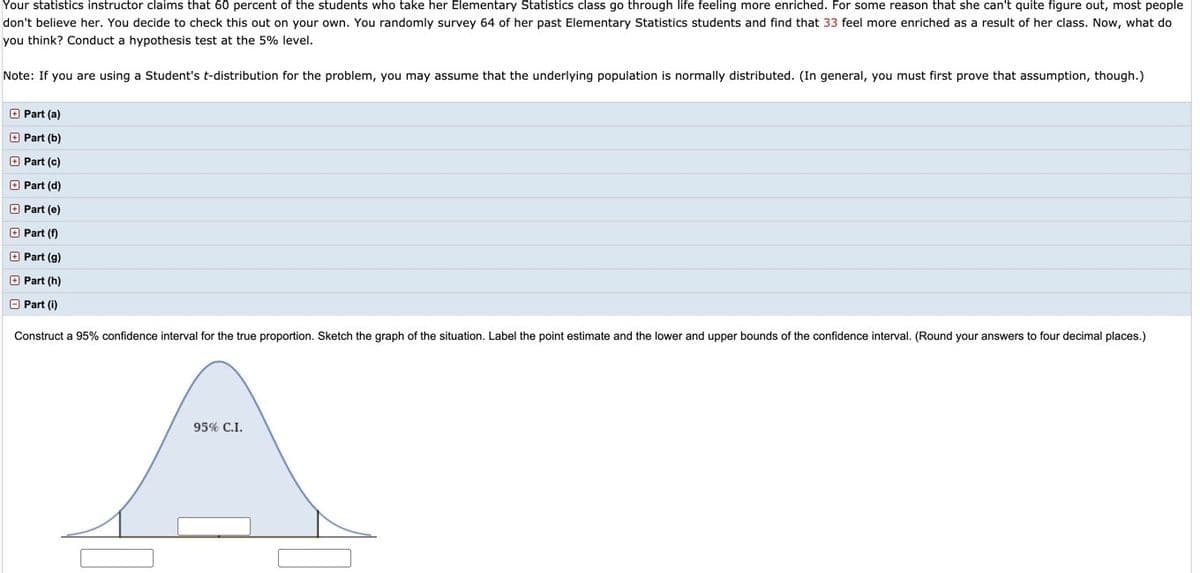 Your statistics instructor claims that 60 percent of the students who take her Elementary Statistics class go through life feeling more enriched. For some reason that she can't quite figure out, most people
don't believe her. You decide to check this out on your own. You randomly survey 64 of her past Elementary Statistics students and find that 33 feel more enriched as a result of her class. Now, what do
you think? Conduct a hypothesis test at the 5% level.
Note: If you are using a Student's t-distribution for the problem, you may assume that the underlying population is normally distributed. (In general, you must first prove that assumption, though.)
O Part (a)
O Part (b)
O Part (c)
O Part (d)
O Part (e)
O Part (f)
O Part (g)
O Part (h)
O Part (i)
Construct a 95% confidence interval for the true proportion. Sketch the graph of the situation. Label the point estimate and the lower and upper bounds of the confidence interval. (Round your answers to four decimal places.)
95% C.I.
