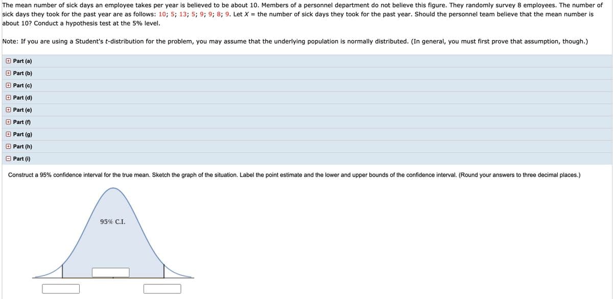 The mean number of sick days an employee takes per year is believed to be about 10. Members of a personnel department do not believe this figure. They randomly survey 8 employees. The number of
the number of sick days they took for the past year. Should the personnel team believe that the mean number is
sick days they took for the past year are as follows: 10; 5; 13; 5; 9; 9; 8; 9. Let X
about 10? Conduct a hypothesis test at the 5% level.
Note: If you are using a Student's t-distribution for the problem, you may assume that the underlying population is normally distributed. (In general, you must first prove that assumption, though.)
O Part (a)
Part (b)
O Part (c)
O Part (d)
O Part (e)
+ Part (f)
O Part (g)
O Part (h)
Part (i)
Construct a 95% confidence interval for the true mean. Sketch the graph of the situation. Label the point estimate and the lower and upper bounds of the confidence interval. (Round your answers to three decimal places.)
95% C.I.
