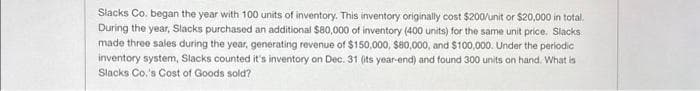 Slacks Co. began the year with 100 units of inventory. This inventory originally cost $200/unit or $20,000 in total.
During the year, Slacks purchased an additional $80,000 of inventory (400 units) for the same unit price. Slacks
made three sales during the year, generating revenue of $150,000, $80,000, and $100,000. Under the periodic
inventory system, Slacks counted it's inventory on Dec. 31 (its year-end) and found 300 units on hand. What is
Slacks Co.'s Cost of Goods sold?