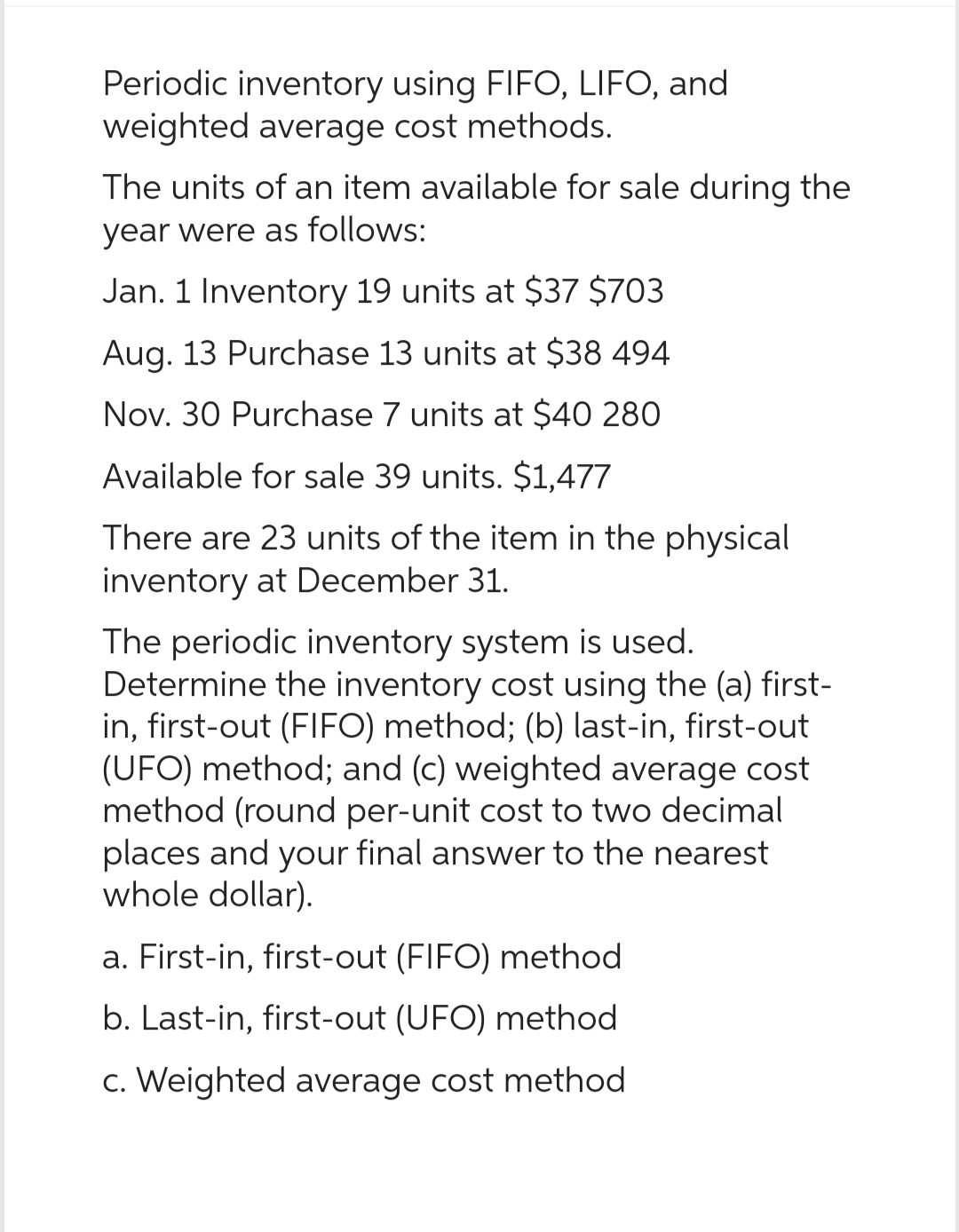 Periodic inventory using FIFO, LIFO, and
weighted average cost methods.
The units of an item available for sale during the
year were as follows:
Jan. 1 Inventory 19 units at $37 $703
Aug. 13 Purchase 13 units at $38 494
Nov. 30 Purchase 7 units at $40 280
Available for sale 39 units. $1,477
There are 23 units of the item in the physical
inventory at December 31.
The periodic inventory system is used.
Determine the inventory cost using the (a) first-
in, first-out (FIFO) method; (b) last-in, first-out
(UFO) method; and (c) weighted average cost
method (round per-unit cost to two decimal
places and your final answer to the nearest
whole dollar).
a. First-in, first-out (FIFO) method
b. Last-in, first-out (UFO) method
c. Weighted average cost method