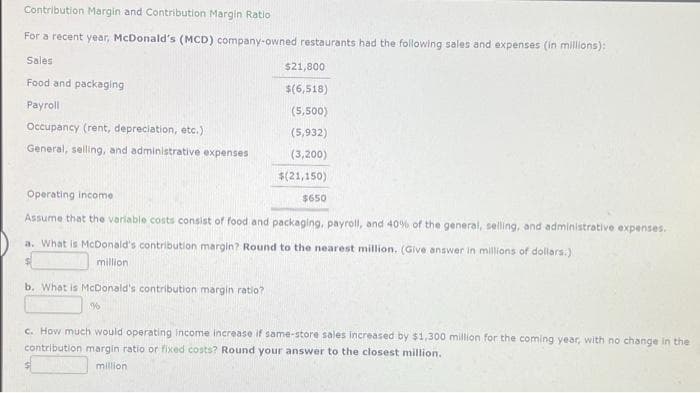 Contribution Margin and Contribution Margin Ratio
For a recent year, McDonald's (MCD) company-owned restaurants had the following sales and expenses (in millions):
Sales
Food and packaging
Payroll
Occupancy (rent, depreciation, etc.)
General, selling, and administrative expenses
Operating income
Assume that the variable costs consist of food and packaging, payroll, and 40% of the general, selling, and administrative expenses.
a. What is McDonald's contribution margin? Round to the nearest million. (Give answer in millions of dollars.)
million
b. What is McDonald's contribution margin ratio?
$21,800
$(6,518)
(5,500)
(5,932)
(3,200)
$(21,150)
%
$650
c. How much would operating income increase if same-store sales increased by $1,300 million for the coming year, with no change in the
contribution margin ratio or fixed costs? Round your answer to the closest million.
million