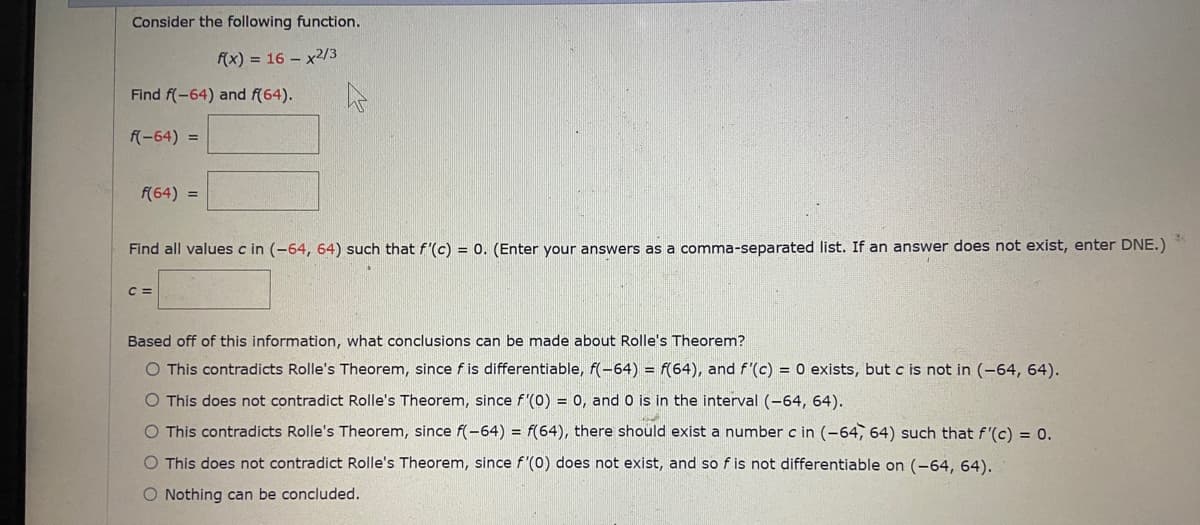 Consider the following function.
f(x) = 16 – x2/3
Find f(-64) and f(64).
f(-64) =
f(64) =
Find all values c in (-64, 64) such that f'(c) = 0. (Enter your answers as a comma-separated list. If an answer does not exist, enter DNE.)
C =
Based off of this information, what conclusions can be made about Rolle's Theorem?
This contradicts Rolle's Theorem, since f is differentiable, f(-64) = f(64), and f'(c) = 0 exists, but c is not in (-64, 64).
O This does not contradict Rolle's Theorem, since f'(0) = 0, and 0 is in the interval (-64, 64).
O This contradicts Rolle's Theorem, since f(-64) = f(64), there should exist a number c in (-64, 64) such that f'(c) = 0.
O This does not contradict Rolle's Theorem, since f'(0) does not exist, and so f is not differentiable on (-64, 64).
O Nothing can be concluded.
