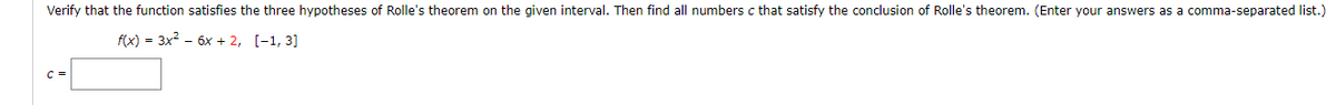 Verify that the function satisfies the three hypotheses of Rolle's theorem on the given interval. Then find all numbers c that satisfy the conclusion of Rolle's theorem. (Enter your answers as a comma-separated list.)
f(x) = 3x? - 6x + 2, [-1, 3]
C =
