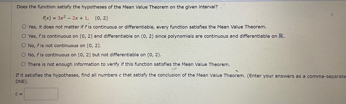 Does the function satisfy the hypotheses of the Mean Value Theorem on the given interval?
f(x) = 3x2 – 2x + 1, [0, 2]
O Yes, it does not matter if fis continuous or differentiable, every function satisfies the Mean Value Theorem.
O Yes, f is continuous on [0, 2] and differentiable on (0, 2) since polynomials are continuous and differentiable on R.
O No, f is not continuous on [0, 2].
O No, f is continuous on [0, 2] but not differentiable on (0, 2).
O There is not enough information to verify if this function satisfies the Mean Value Theorem.
If it satisfies the hypotheses, find all numbers c that satisfy the conclusion of the Mean Value Theorem. (Enter your answers as a comma-separate
DNE).
C =
