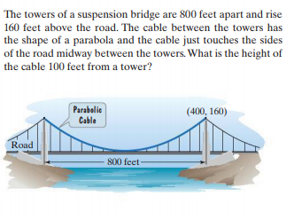 The towers of a suspension bridge are 800 feet apart and rise
160 feet above the road. The cable between the towers has
the shape of a parabola and the cable just touches the sides
of the road midway between the towers. What is the height of
the cable 100 feet from a tower?
Parabelic
(400, 160)
Cable
Road
800 feet
