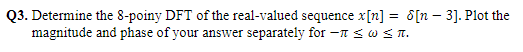 Q3. Determine the 8-poiny DFT of the real-valued sequence x[n] = 8[n – 3]. Plot the
magnitude and phase of your answer separately for –n SWST.
