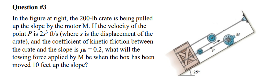 Question #3
In the figure at right, the 200-lb crate is being pulled
up the slope by the motor M. If the velocity of the
point P is 2s³ ft/s (where s is the displacement of the
crate), and the coefficient of kinetic friction between
the crate and the slope is μ = 0.2, what will the
towing force applied by M be when the box has been
moved 10 feet up the slope?
25°