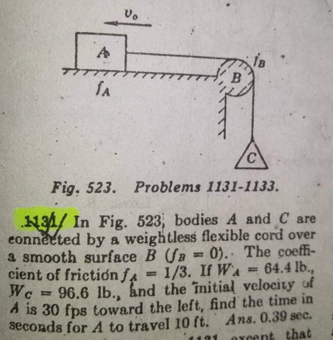 A
fa
Vo
B
C
Fig. 523. Problems 1131-1133.
31/ In Fig. 523, bodies A and Care
connected by a weightless flexible cord over
a smooth surface B (f = 0). The coeffi-
cient of friction f = 1/3. If WA = 64.4 lb.,
We 96.6 lb., and the initial velocity of
A is 30 fps toward the left, find the time in
seconds for A to travel 10 ft. Ans. 0.39 sec.
except that
=