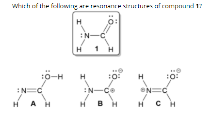 **Resonance Structures of Compound 1**

The image provided contains a multiple-choice question and three potential resonance structures.

**Question:**
Which of the following are resonance structures of compound 1?

**Displayed Compound 1:**
- The compound 1 is in a box and drawn with the following structure:
  - A nitrogen atom (N) bonded to a carbon atom (C).
  - The nitrogen is also bonded to two hydrogen atoms (H).
  - The carbon is double-bonded to an oxygen atom (O) with two lone pairs of electrons and single-bonded to a hydrogen atom (H).

**Potential Resonance Structures:**

**Option A:**
- A nitrogen atom (N) bonded to a carbon atom (C).
  - The nitrogen has a double bond with a carbon atom.
  - The nitrogen also has two lone pairs of electrons.
  - The carbon is single-bonded to an oxygen atom (O) with three lone pairs of electrons.
  - The carbon is additionally bonded to a hydrogen atom (H).

**Option B:**
- A nitrogen atom (N) bonded to a carbon atom (C).
  - The nitrogen has a single bond with a carbon atom and three lone pairs of electrons.
  - The carbon is double-bonded to an oxygen atom (O) with two lone pairs of electrons.
  - The carbon is bonded to a hydrogen atom (H).
  - The compound carries an overall negative charge.

**Option C:**
- A nitrogen atom (N) bonded to a carbon atom (C).
  - The nitrogen has a positive charge with a single bond to a carbon atom and one lone pair of electrons.
  - The carbon is double-bonded to an oxygen atom (O) with two lone pairs of electrons.
  - The carbon is bonded to a hydrogen atom (H).
  - The compound carries an overall positive charge.

**Explanation of Resonance Structures:**
Resonance structures depict the delocalization of electrons within molecules. They are different Lewis structures for the same molecule that represent the same arrangement of atoms but different arrangements of electrons. Each resonance structure shows possible distributions of electron density within the molecule, highlighting areas of potential electron movement. The actual molecule is a hybrid of these resonance structures, meaning it exhibits characteristics of each contributing form.