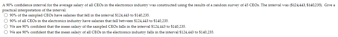 A 90% confidence interval for the average salary of all CEOs in the electronics industry was constructed using the results of a random survey of 45 CEOs. The interval was ($124,443, $140,235). Give a
practical interpretation of the interval.
O 90% of the sampled CEOs have salaries that fell in the interval $124,443 to $140,235.
O 90% of all CEOs in the electronics industry have salaries that fall between $124,443 to $140,235.
O We are 90% confident that the mean salary of the sampled CEOs falls in the interval $124,443 to $140,235.
O We are 90% confident that the mean salary of all CEOs in the electronics industry falls in the interval $124,443 to $140,235.