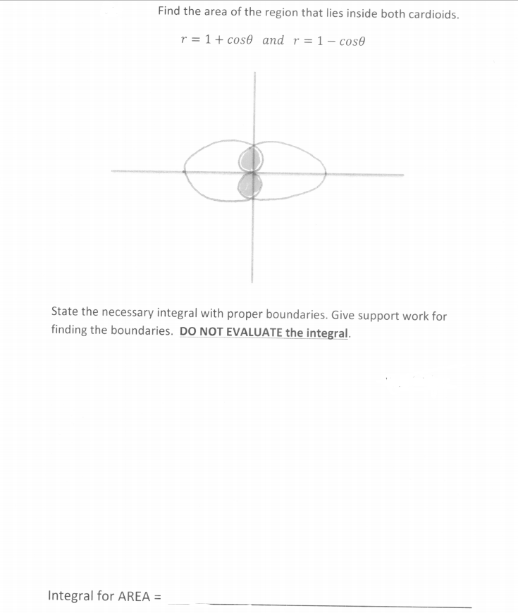 Find the area of the region that lies inside both cardioids.
r = 1 + cos0 and r= 1 – cos@
State the necessary integral with proper boundaries. Give support work for
finding the boundaries. DO NOT EVALUATE the integral.
Integral for AREA =
