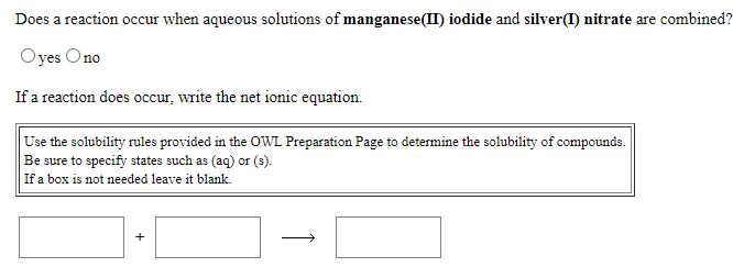 Does a reaction occur when aqueous solutions of manganese(II) iodide and silver(I) nitrate are combined?
Oyes Ono
If a reaction does occur, write the net ionic equation.
Use the solubility rules provided in the OWL Preparation Page to determine the solubility of compounds.
Be sure to specify states such as (aq) or (s).
If a box is not needed leave it blank.
