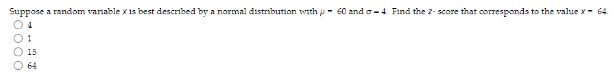 Suppose a random variable x is best described by a normal distribution with = 60 and o=4. Find the Z-score that corresponds to the value x = 64.
15
64