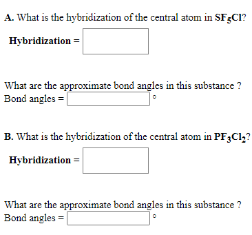 A. What is the hybridization of the central atom in SF;Cl?
Hybridization =
What are the approximate bond angles in this substance ?
Bond angles = |
B. What is the hybridization of the central atom in PF3Cl,?
Hybridization =
What are the approximate bond angles in this substance ?
Bond angles =
