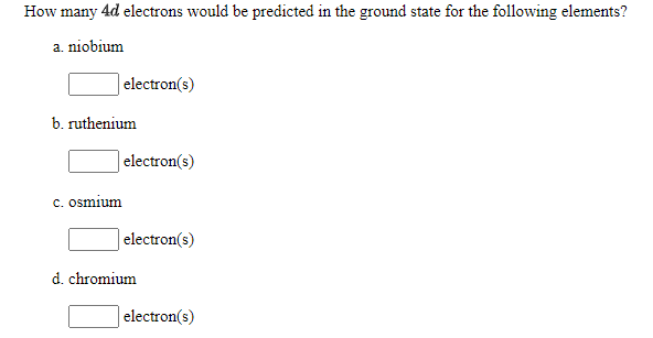 How many 4d electrons would be predicted in the ground state for the following elements?
a. niobium
| electron(s)
b. ruthenium
electron(s)
c. osmium
electron(s)
d. chromium
electron(s)
