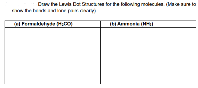 Draw the Lewis Dot Structures for the following molecules. (Make sure to
show the bonds and lone pairs clearly)
(a) Formaldehyde (H2CO)
(b) Ammonia (NH3)
