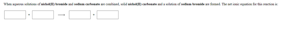 When aqueous solutions of nickel(II) bromide and sodium carbonate are combined, solid nickel(II) carbonate and a solution of sodium bromide are formed. The net ionic equation for this reaction is:
