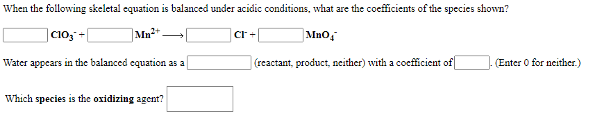 When the following skeletal equation is balanced under acidic conditions, what are the coefficients of the species shown?
| C103 +
|Mn²+
CI +
|MnOq
Water appears in the balanced equation as a
(reactant, product, neither) with a coefficient of
- (Enter 0 for neither.)
Which species is the oxidizing agent?
