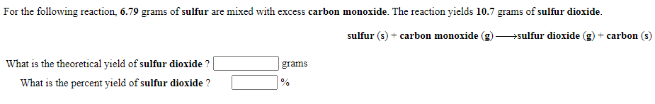 For the following reaction, 6.79 grams of sulfur are mixed with excess carbon monoxide. The reaction yields 10.7 grams of sulfur dioxide.
sulfur (s) + carbon monoxide
→sulfur dioxide (g) + carbon (s)
What is the theoretical yield of sulfur dioxide ?
grams
What is the percent yield of sulfur dioxide ?
%
