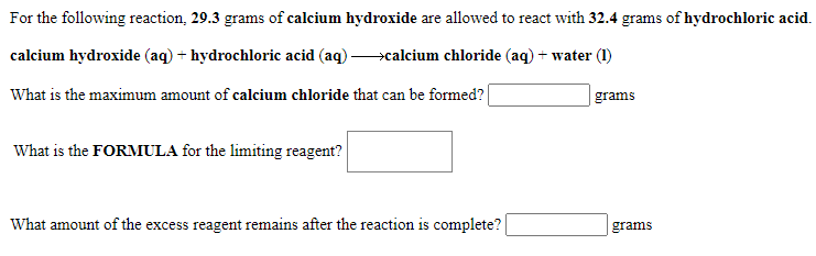 For the following reaction, 29.3 grams of calcium hydroxide are allowed to react with 32.4 grams of hydrochloric acid.
calcium hydroxide (aq) + hydrochloric acid (aq) >calcium chloride (aq) + water (1)
What is the maximum amount of calcium chloride that can be formed?|
|grams
What is the FORMULA for the limiting reagent?
What amount of the excess reagent remains after the reaction is complete?
grams
