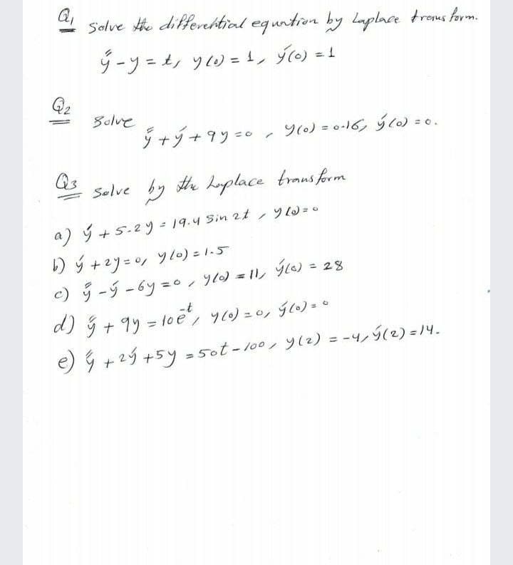 Q,
Solve he differhtial equntion by Laplace trous farm.
ダーソーツ0=1 )-
Solve
ナソ+9ソ =e 0)=016らc)20.
= 0.
Qs
Solve by te hplace traus form
a) +5-2ツ=19.4 Sin 2t 0
り+2リ=y ツ10)こ1-5
)リージ-6y=0 /)=1ル 0)= 28
%3D
-t
d)+ 9リ= loe/ ソ)=0ン5co)=0
9+29+5y = 5ot-100, ソ2)= -ン(2) =4
