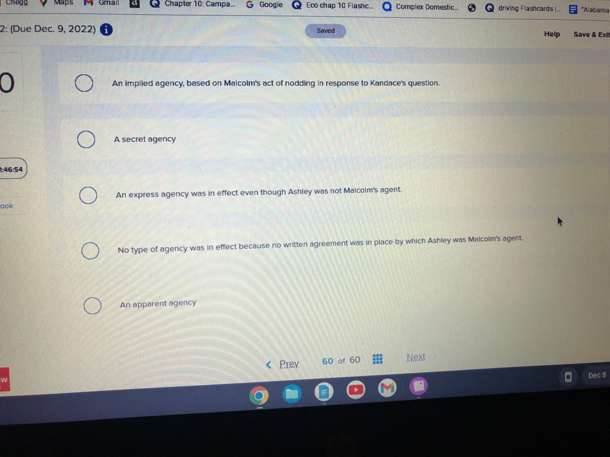 Chegg
2: (Due Dec. 9, 2022) i
O
1:46:54
ook
Maps M Gmail
W
Chapter 10: Campa...
A secret agency
Google
Eco chap 10 Flashc...
An implied agency, based on Malcolm's act of nodding in response to Kandace's question.
An apparent agency
Saved
An express agency was in effect even though Ashley was not Malcolm's agent..
< Prev.
Complex Domestic...
No type of agency was in effect because no written agreement was in place by which Ashley was Malcolm's agent.
60 of 60
Qdriving Flashcards |...
Next
Help
☐
Alabama
Save & Exit
Dec 8