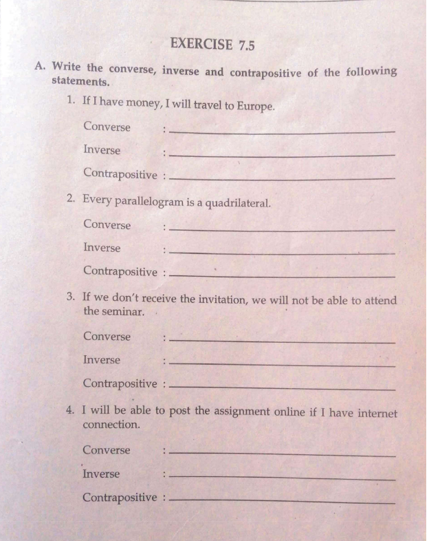 EXERCISE 7.5
A. Write the converse, inverse and contrapositive of the following
statements.
1. If I have money, I will travel to Europe.
Converse
Inverse
Contrapositive:
2. Every parallelogram is a quadrilateral.
Converse
Inverse
Contrapositive:
3. If we don't receive the invitation, we will not be able to attend
the seminar.
Converse
Inverse
Contrapositive:
4. I will be able to post the assignment online if I have internet
connection.
Converse
Inverse
Contrapositive: