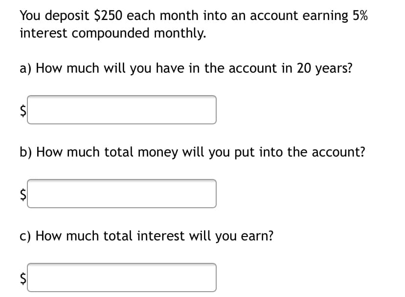 You deposit $250 each month into an account earning 5%
interest compounded monthly.
a) How much will you have in the account in 20 years?
$
b) How much total money will you put into the account?
c) How much total interest will you earn?
%24
%24
%24
