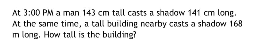 At 3:00 PM a man 143 cm tall casts a shadow 141 cm long.
At the same time, a tall building nearby casts a shadow 168
m long. How tall is the building?
